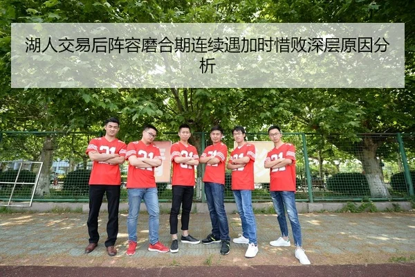 湖人交易后阵容磨合期连续遇加时惜败深层原因分析